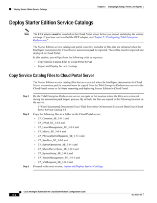 Chapter 6   Deploying Catalogs, Portals, and Agents
  Deploy Starter Edition Service Catalogs




Deploy Starter Edition Service Catalogs
              Note      The REX adapter must be installed on the Cloud Portal server before you import and deploy the service
                        catalogs. If you have not installed the REX adapter, see Chapter 2, “Configuring Tidal Enterprise
                        Orchestrator.”

                        The Starter Edition service catalog and portal content is included in files that are extracted when the
                        Intelligent Automation for Cloud Starter automation pack is imported. These files must be imported and
                        deployed in Cloud Portal.
                        In this section, you will perform the following tasks in sequence:
                         •    Copy Service Catalog Files to Cloud Portal Server
                         •    Import and Deploy Service Catalogs


Copy Service Catalog Files to Cloud Portal Server
                        The Starter Edition service catalog files that are extracted when the Intelligent Automation for Cloud
                        Starter automation pack is imported must be copied from the Tidal Enterprise Orchestrator server to the
                        Cloud Portal server to facilitate importing and deploying Starter Edition in Cloud Portal.


            Step 1      On the Tidal Enterprise Orchestrator server, navigate to the location where the files were extracted
                        during the automation pack import process. By default, the files are copied to the following location on
                        the server:
                              C:Users[username]DocumentsCiscoTidal Enterprise OrchestratorExtracted DataCisco Cloud
                              Portal Service Catalog 9.3
            Step 2      Copy the following files to a folder on the Cloud Portal server:
                         •    CP_Common_SE_3-0-1.xml
                         •    CP_IPAM_SE_3-0-1.xml
                         •    CP_LeaseManagement_SE_3-0-1.xml
                         •    CP_Metric_SE_3-0-1.xml
                         •    CP_PhysicalServerRequests_SE_3-0-1.xml
                         •    CP_Sandbox_SE_3-0-1.xml
                         •    CP_ServerOperations_SE_3-0-1.xml
                         •    CP_SharedServerZone_SE_3-0-1.xml
                         •    CP_SystemSetup_SE_3-0-1.xml
                         •    CP_TenantManagement_SE_3-0-1.xml
                         •    CP_VMRequests_SE_3-0-1.xml
            Step 3      Proceed to the next section, Import and Deploy Service Catalogs.




             Cisco Intelligent Automation for Cloud Starter Edition Configuration Guide
 6-2                                                                                                                             OL-26427-01
 