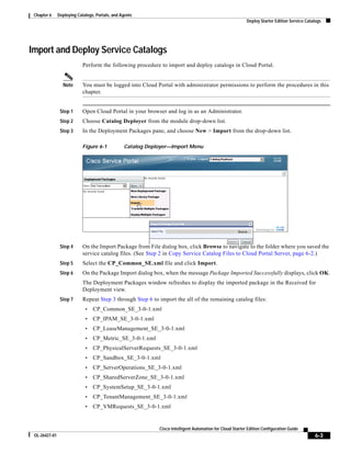 Chapter 6     Deploying Catalogs, Portals, and Agents
                                                                                                           Deploy Starter Edition Service Catalogs




Import and Deploy Service Catalogs
                            Perform the following procedure to import and deploy catalogs in Cloud Portal.


                 Note       You must be logged into Cloud Portal with administrator permissions to perform the procedures in this
                            chapter.


                Step 1      Open Cloud Portal in your browser and log in as an Administrator.
                Step 2      Choose Catalog Deployer from the module drop-down list.
                Step 3      In the Deployment Packages pane, and choose New > Import from the drop-down list.

                            Figure 6-1           Catalog Deployer—Import Menu




                Step 4      On the Import Package from File dialog box, click Browse to navigate to the folder where you saved the
                            service catalog files. (See Step 2 in Copy Service Catalog Files to Cloud Portal Server, page 6-2.)
                Step 5      Select the CP_Common_SE.xml file and click Import.
                Step 6      On the Package Import dialog box, when the message Package Imported Successfully displays, click OK.
                            The Deployment Packages window refreshes to display the imported package in the Received for
                            Deployment view.
                Step 7      Repeat Step 3 through Step 6 to import the all of the remaining catalog files:
                             •   CP_Common_SE_3-0-1.xml
                             •   CP_IPAM_SE_3-0-1.xml
                             •   CP_LeaseManagement_SE_3-0-1.xml
                             •   CP_Metric_SE_3-0-1.xml
                             •   CP_PhysicalServerRequests_SE_3-0-1.xml
                             •   CP_Sandbox_SE_3-0-1.xml
                             •   CP_ServerOperations_SE_3-0-1.xml
                             •   CP_SharedServerZone_SE_3-0-1.xml
                             •   CP_SystemSetup_SE_3-0-1.xml
                             •   CP_TenantManagement_SE_3-0-1.xml
                             •   CP_VMRequests_SE_3-0-1.xml


                                                             Cisco Intelligent Automation for Cloud Starter Edition Configuration Guide
 OL-26427-01                                                                                                                                  6-3
 