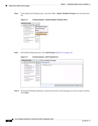 Chapter 6   Deploying Catalogs, Portals, and Agents
 Deploy Starter Edition Service Catalogs




           Step 8      In the Deployment Packages pane, and choose New > Deploy Multiple Packages from the drop-down
                       list.

                       Figure 6-2            Catalog Deployer—Deploy Multiple Packages Menu




           Step 9      On the Batch Deployment tab, click Add Packages (Figure 6-3 on page 6-4).

                       Figure 6-3            Catalog Deployer—Batch Deployment




           Step 10     On the Select Packages dialog box, check the check boxes of the packages you need to import, and then
                       click Select.




            Cisco Intelligent Automation for Cloud Starter Edition Configuration Guide
6-4                                                                                                                             OL-26427-01
 