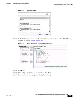 Chapter 6     Deploying Catalogs, Portals, and Agents
                                                                                                           Deploy Starter Edition Service Catalogs




                           Figure 6-4           Select Packages




               Step 11     On the Batch Deployment tab, check the Selected Items check box and ensure that all check boxes in
                           the folder are checked (Figure 6-5 on page 6-5).

                           Figure 6-5           Batch Deployment—Deploy Multiple Packages




               Step 12     Click Deploy.
               Step 13     When each package displays Succeeded next to it, click Done.
               Step 14     Proceed to the next section, Import and Deploy Portal Packages.




                                                             Cisco Intelligent Automation for Cloud Starter Edition Configuration Guide
OL-26427-01                                                                                                                                   6-5
 