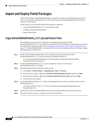 Chapter 6   Deploying Catalogs, Portals, and Agents
   Import and Deploy Portal Packages




Import and Deploy Portal Packages
                        Starter Edition ships with packaged stylesheets, image files, portlets and portal pages to provide an
                        easy-to-use portal for ordering services. This section guides you through deploying Starter Edition
                        content in Cloud Portal.
                        In this section, you will perform the following tasks in sequence:
                         •    Copy StarterEditionPortlets_9.3.1.zip and extract files
                         •    Configure Cloud Portal Stylesheets
                         •    Import Portal Pages


Copy StarterEditionPortlets_9.3.1.zip and Extract Files
                        The Intelligent Automation for Cloud Starter automation pack includes the file
                        StarterEditionPortlets_9.3.1.zip, which was extracted to the Tidal Enterprise Orchestrator server when
                        you imported the automation pack. (See Intelligent Automation for Cloud Starter Automation Pack,
                        page 2-13.) StarterEditionPortlets.zip contains the files you need to deploy portlets, JavaScripts, images,
                        and stylesheets to Cloud Portal.


            Step 1      On the Tidal Enterprise Orchestrator server, navigate to the following folder where
                        StarterEditionPortlets_9.3.1.zip was extracted. The default location is:
                              C:Users[username]DocumentsCiscoTidal Enterprise OrchestratorExtracted Data
                              Cloud Portal Service Catalog 9.3
            Step 2      Extract StarterEditionPortlets_9.3.1.zip to a temporary location. It will create a
                        StarterEditionPortlets_9.3.1 folder.
            Step 3      Stop the Request Center and Service Link services:
                         a.   Click Start > Control Panel > Administrative Tools > Services.
                         b.   In the Services window, right-click CiscoServicePortal Request Center and choose Stop.
                         c.   In the Services window, right-click CiscoServicePortal Service Link and choose Stop.
                         d.   Close the Services window.
            Step 4      In the StarterEditionPortlets_9.3.1 folder, locate RequestCenter_war.zip, and then extract it to the
                        following directory:
                              <CiscoServicePortal>jboss-4.2.3.GAserverRequestCenterdeployRequestCenter.ear
                              RequestCenter.war
            Step 5      Restart the CiscoServicePortal Request Center and CiscoServicePortal Service Link services.
            Step 6      Proceed to the next section, Configure Cloud Portal Stylesheets.




             Cisco Intelligent Automation for Cloud Starter Edition Configuration Guide
 6-6                                                                                                                             OL-26427-01
 