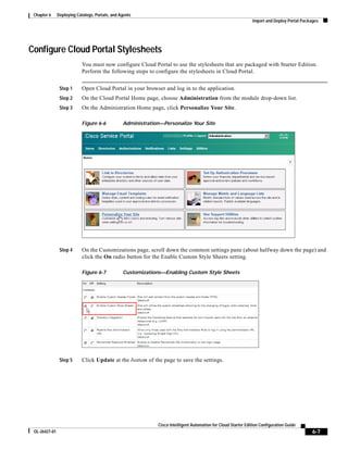 Chapter 6     Deploying Catalogs, Portals, and Agents
                                                                                                                Import and Deploy Portal Packages




Configure Cloud Portal Stylesheets
                            You must now configure Cloud Portal to use the stylesheets that are packaged with Starter Edition.
                            Perform the following steps to configure the stylesheets in Cloud Portal.


                Step 1      Open Cloud Portal in your browser and log in to the application.
                Step 2      On the Cloud Portal Home page, choose Administration from the module drop-down list.
                Step 3      On the Administration Home page, click Personalize Your Site.

                            Figure 6-6           Administration—Personalize Your Site




                Step 4      On the Customizations page, scroll down the common settings pane (about halfway down the page) and
                            click the On radio button for the Enable Custom Style Sheets setting.

                            Figure 6-7           Customizations—Enabling Custom Style Sheets




                Step 5      Click Update at the bottom of the page to save the settings.




                                                              Cisco Intelligent Automation for Cloud Starter Edition Configuration Guide
 OL-26427-01                                                                                                                                  6-7
 