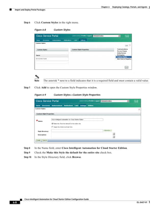 Chapter 6   Deploying Catalogs, Portals, and Agents
 Import and Deploy Portal Packages




          Step 6      Click Custom Styles in the right menu.

                      Figure 6-8            Custom Styles




                      Note      The asterisk * next to a field indicates that it is a required field and must contain a valid value.

          Step 7      Click Add to open the Custom Style Properties window.

                      Figure 6-9            Custom Styles—Custom Style Properties




          Step 8      In the Name field, enter Cisco Intelligent Automation for Cloud Starter Edition.
          Step 9      Check the Make this Style the default for the entire site check box.
          Step 10     In the Style Directory field, click Browse.




           Cisco Intelligent Automation for Cloud Starter Edition Configuration Guide
6-8                                                                                                                            OL-26427-01
 