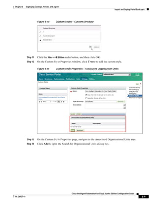 Chapter 6     Deploying Catalogs, Portals, and Agents
                                                                                                               Import and Deploy Portal Packages




                           Figure 6-10          Custom Styles—Custom Directory




               Step 11     Click the StarterEdition radio button, and then click OK.
               Step 12     On the Custom Style Properties window, click Create to add the custom style.

                           Figure 6-11          Custom Style Properties—Associated Organization Units




               Step 13     On the Custom Style Properties page, navigate to the Associated Organizational Units area.
               Step 14     Click Add to open the Search for Organizational Units dialog box.




                                                             Cisco Intelligent Automation for Cloud Starter Edition Configuration Guide
OL-26427-01                                                                                                                                  6-9
 