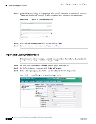 Chapter 6   Deploying Catalogs, Portals, and Agents
   Import and Deploy Portal Packages




            Step 15     Click Search to browse for the organizational units to which to associate the custom style properties.
                        You can use the wildcard * to search for all organizational units or to narrow the search results.

                        Figure 6-12           Search for Organizational Units




            Step 16     Check the Site Administration check box, and then click Add.
            Step 17     Proceed to the next section, Import and Deploy Portal Pages.




Import and Deploy Portal Pages
                        Deploy the Starter Edition portal page content by importing it from the All_Portal_Pages.xml portal
                        page file, located in the StarterEditionPortlets_9.3.1 folder.


            Step 1      In Cloud Portal, choose Portal Designer from the module drop-down list.
            Step 2      On the Portal Designer Home page, click the Portal Pages tab.
            Step 3      In the left navigation pane, click Actions and choose Import from the drop-down list.

                        Figure 6-13           Portal Designer—Import Portal Pages Menu




             Cisco Intelligent Automation for Cloud Starter Edition Configuration Guide
 6-10                                                                                                                            OL-26427-01
 