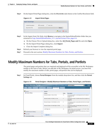 Chapter 6      Deploying Catalogs, Portals, and Agents
                                                                                           Modify Maximum Numbers for Tabs, Portals, and Portlets




                Step 4      On the Import Portal Pages dialog box, click the Overwrite radio button in the Conflict Resolution field.

                            Figure 6-14          Import Portal Pages




                Step 5      In the Import from File field, click Browse to navigate to the StarterEditionPortlets folder that you
                            extracted in Copy StarterEditionPortlets_9.3.1.zip and Extract Files, page 6-6.
                            a.   On the Choose File to Upload dialog box, select the All_Portal_Pages.xml file and click Open.
                            b.   On the Import Portal Pages dialog box, click Import.
                            c.   Close the Import Complete dialog box.
                Step 6      Refresh your browser to view the imported portal page.
                Step 7      Proceed to the next section, Modify Maximum Numbers for Tabs, Portals, and Portlets.




Modify Maximum Numbers for Tabs, Portals, and Portlets
                            The portal pages and portlets that you imported and deployed will be accessible in the My Workspace
                            module in the form of tabs. Before you add tabs in My Workspace for portal access, you must first
                            modify the maximum number of tabs, portal pages, and portlets that can be displayed.


                Step 1      In Cloud Portal, choose Portal Designer from the module drop-down list, and then click the Portal
                            Settings tab.

                            Figure 6-15          Portal Designer—Modify Maximum Numbers of Tabs, Portal Pages, and Portlets




                                                               Cisco Intelligent Automation for Cloud Starter Edition Configuration Guide
 OL-26427-01                                                                                                                                 6-11
 