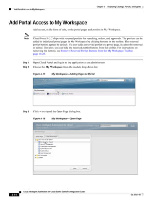 Chapter 6   Deploying Catalogs, Portals, and Agents
   Add Portal Access to My Workspace




Add Portal Access to My Workspace
                        Add access, in the form of tabs, to the portal pages and portlets in My Workspace.


              Note      Cloud Portal 9.3.2 ships with reserved portlets for searching, orders, and approvals. The portlets can be
                        added to individual portal pages in My Workspace by clicking buttons on the toolbar. The reserved
                        portlet buttons appear by default. If a user adds a reserved portlet to a portal page, it cannot be removed
                        or edited. However, you can hide the reserved portlet buttons from the toolbar. For instructions on
                        removing the buttons, see Remove Reserved Portlet Buttons from the My Workspace Toolbar,
                        page 10-20.


            Step 1      Open Cloud Portal and log in to the application as an administrator.
            Step 2      Choose the My Workspace from the module drop-down list.

                        Figure 6-17           My Workspace—Adding Pages to Portal




            Step 3      Click + to expand the Open Page dialog box.

                        Figure 6-18           My Workspace—Open Page




             Cisco Intelligent Automation for Cloud Starter Edition Configuration Guide
 6-14                                                                                                                            OL-26427-01
 