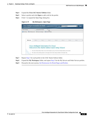 Chapter 6     Deploying Catalogs, Portals, and Agents
                                                                                                             Add Portal Access to My Workspace




               Step 4      Expand the Cisco IAC Starter Edition folder.
               Step 5      Select a portlet and click Open to add a tab for the portlet.
               Step 6      Click + to expand the Open Page dialog box.

                           Figure 6-19          My Workspace—Open Page




               Step 7      Repeat Step 5 for each portlet in the CIAC Starter Edition folder.
               Step 8      Expand the My Workspace folder, and repeat Step 5 for the My Servers and Order Servers portlets.
               Step 9      Proceed to the next section, Set Permissions for Portal Pages and Portlets.




                                                            Cisco Intelligent Automation for Cloud Starter Edition Configuration Guide
OL-26427-01                                                                                                                               6-15
 
