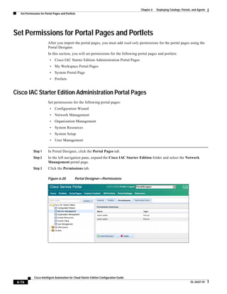 Chapter 6   Deploying Catalogs, Portals, and Agents
   Set Permissions for Portal Pages and Portlets




Set Permissions for Portal Pages and Portlets
                         After you import the portal pages, you must add read-only permissions for the portal pages using the
                         Portal Designer.
                         In this section, you will set permissions for the following portal pages and portlets:
                          •    Cisco IAC Starter Edition Administration Portal Pages
                          •    My Workspace Portal Pages
                          •    System Portal Page
                          •    Portlets


Cisco IAC Starter Edition Administration Portal Pages
                         Set permissions for the following portal pages:
                          •    Configuration Wizard
                          •    Network Management
                          •    Organization Management
                          •    System Resources
                          •    System Setup
                          •    User Management


             Step 1      In Portal Designer, click the Portal Pages tab.
             Step 2      In the left navigation pane, expand the Cisco IAC Starter Edition folder and select the Network
                         Management portal page.
             Step 3      Click the Permissions tab.

                         Figure 6-20           Portal Designer—Permissions




              Cisco Intelligent Automation for Cloud Starter Edition Configuration Guide
 6-16                                                                                                                             OL-26427-01
 