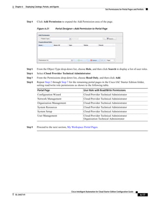 Chapter 6     Deploying Catalogs, Portals, and Agents
                                                                                                     Set Permissions for Portal Pages and Portlets




               Step 4      Click Add Permission to expand the Add Permission area of the page.

                           Figure 6-21          Portal Designer—Add Permission to Portal Page




               Step 5      From the Object Type drop-down list, choose Role, and then click Search to display a list of user roles.
               Step 6      Select Cloud Provider Technical Administrator.
               Step 7      From the Permissions drop-down list, choose Read Only, and then click Add.
               Step 8      Repeat Step 2 through Step 7 for the remaining portal pages in the Cisco IAC Starter Edition folder,
                           setting read/write role permissions as shown in the following table.

                           Portal Page                                     User Role with Read/Write Permissions
                           Configuration Wizard                            Cloud Provider Technical Administrator
                           Network Management                              Cloud Provider Technical Administrator
                           Organization Management                         Cloud Provider Technical Administrator
                           System Resources                                Cloud Provider Technical Administrator
                           System Setup                                    Cloud Provider Technical Administrator
                           User Management                                 Cloud Provider Technical Administrator
                                                                           Organization Technical Administrator


               Step 9      Proceed to the next section, My Workspace Portal Pages.




                                                             Cisco Intelligent Automation for Cloud Starter Edition Configuration Guide
OL-26427-01                                                                                                                                   6-17
 