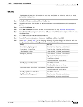 Chapter 6     Deploying Catalogs, Portals, and Agents
                                                                                                    Set Permissions for Portal Pages and Portlets




Portlets
                            You must also set read-only permissions for user roles specified in the following steps for all of the
                            portlets that you imported.


                Step 1      In the Portal Designer module, click the Portlets tab.
                Step 2      In the left navigation pane, expand the HTML folder and select the CloudAdmin_OrgManagement
                            portlet.
                Step 3      Click the Permissions tab.
                Step 4      Click Add Permission to expand the Add Permission area of the page (Figure 6-21 on page 6-17).
                Step 5      From the Object Type drop-down list, choose Role, and then click Search to display a list of the roles
                            that are available.
                Step 6      Select Cloud Provider Technical Administrator.
                Step 7      From the Permissions drop-down list, choose Read Only, and then click Add.
                Step 8      Repeat Step 3 through Step 7 for the remaining portlets in the HTML folder. The following table lists
                            the specific roles that you will assign read-only permissions for each portlet.

                            Portlet                                             User Role
                            CloudAdmin_OrgManagement                            Cloud Provider Technical Administrator
                            CloudAdmin_SystemSetup                              Cloud Provider Technical Administrator
                            Configuration_Wizard                                Cloud Provider Technical Administrator
                            Homepage_Welcome                                    Cloud Provider Technical Administrator
                                                                                Organization Technical Administrator
                                                                                Virtual Server Owner
                                                                                Virtual and Physical Server Owner
                            OrderPage_KnowledgeCenter                           Virtual Server Owner
                                                                                Virtual and Physical Server Owner
                            OrderPage_OrderPhysicalandVirtualMachine Organization Technical Administrator
                                                                                Virtual and Physical Server Owner
                            OrderPage_OrderVirtualMachine                       Virtual Server Owner
                            OrgAdmin_UserManagement                             Cloud Provider Technical Administrator
                                                                                Organizational Technical Administrator




                                                            Cisco Intelligent Automation for Cloud Starter Edition Configuration Guide
 OL-26427-01                                                                                                                                 6-19
 