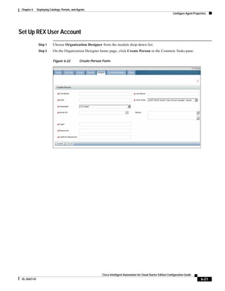 Chapter 6     Deploying Catalogs, Portals, and Agents
                                                                                                                        Configure Agent Properties




Set Up REX User Account
                Step 1      Choose Organization Designer from the module drop-down list.
                Step 2      On the Organization Designer home page, click Create Person in the Common Tasks pane.

                            Figure 6-22          Create Person Form




                                                              Cisco Intelligent Automation for Cloud Starter Edition Configuration Guide
 OL-26427-01                                                                                                                                  6-21
 