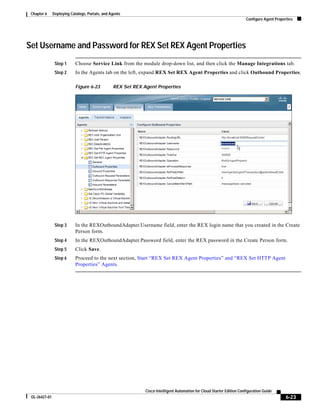 Chapter 6     Deploying Catalogs, Portals, and Agents
                                                                                                                        Configure Agent Properties




Set Username and Password for REX Set REX Agent Properties
                Step 1      Choose Service Link from the module drop-down list, and then click the Manage Integrations tab.
                Step 2      In the Agents tab on the left, expand REX Set REX Agent Properties and click Outbound Properties.

                            Figure 6-23          REX Set REX Agent Properties




                Step 3      In the REXOutboundAdapter.Username field, enter the REX login name that you created in the Create
                            Person form.
                Step 4      In the REXOutboundAdapter.Password field, enter the REX password in the Create Person form.
                Step 5      Click Save.
                Step 6      Proceed to the next section, Start “REX Set REX Agent Properties” and “REX Set HTTP Agent
                            Properties” Agents.




                                                              Cisco Intelligent Automation for Cloud Starter Edition Configuration Guide
 OL-26427-01                                                                                                                                  6-23
 