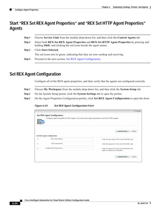 Chapter 6   Deploying Catalogs, Portals, and Agents
   Configure Agent Properties




Start “REX Set REX Agent Properties” and “REX Set HTTP Agent Properties”
Agents
             Step 1     Choose Service Link from the module drop-down list, and then click the Control Agents tab.
             Step 2     Select both REX Set REX Agent Properties and REX Set HTTP Agent Properties by pressing and
                        holding Shift, and clicking the red icons beside the agent names.
             Step 3     Click Start Selected.
                        The red icons turn to green, indicating that they are now sending and receiving.
             Step 4     Proceed to the next section, Set REX Agent Configuration.




Set REX Agent Configuration
                        Configure all of the REX agent properties, and then verify that the agents are configured correctly.


             Step 1     Choose My Workspace from the module drop-down list, and then click the System Setup tab.
             Step 2     On the System Setup portal, click the System Settings tab to open the portlet.
             Step 3     On the Agent Properties Configuration portlet, click Set REX Agent Configuration to open the form.

                        Figure 6-24           Set REX Agent Configuration Form




             Cisco Intelligent Automation for Cloud Starter Edition Configuration Guide
 6-24                                                                                                                            OL-26427-01
 