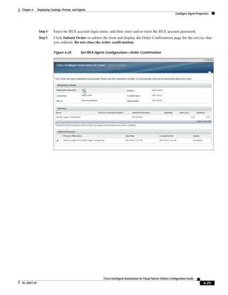 Chapter 6     Deploying Catalogs, Portals, and Agents
                                                                                                                       Configure Agent Properties




               Step 4      Enter the REX account login name, and then enter and re-enter the REX account password.
               Step 5      Click Submit Order to submit the form and display the Order Confirmation page for the service that
                           you ordered. Do not close the order confirmation.

                           Figure 6-25          Set REX Agent Configuration—Order Confirmation




                                                             Cisco Intelligent Automation for Cloud Starter Edition Configuration Guide
OL-26427-01                                                                                                                                  6-25
 