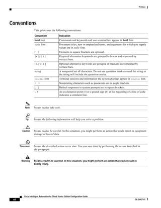 Preface




Conventions
                      This guide uses the following conventions:

                       Convention                  Indication
                       bold font                   Commands and keywords and user-entered text appear in bold font.
                       italic font                 Document titles, new or emphasized terms, and arguments for which you supply
                                                   values are in italic font.
                       [ ]                         Elements in square brackets are optional.
                       {x | y | z }                Required alternative keywords are grouped in braces and separated by
                                                   vertical bars.
                       [x|y|z]                     Optional alternative keywords are grouped in brackets and separated by
                                                   vertical bars.
                       string                      A nonquoted set of characters. Do not use quotation marks around the string or
                                                   the string will include the quotation marks.
                       courier    font             Terminal sessions and information the system displays appear in courier font.
                       < >                         Nonprinting characters such as passwords are in angle brackets.
                       [ ]                         Default responses to system prompts are in square brackets.
                       !, #                        An exclamation point (!) or a pound sign (#) at the beginning of a line of code
                                                   indicates a comment line.



            Note      Means reader take note.



            Tip       Means the following information will help you solve a problem.



         Caution      Means reader be careful. In this situation, you might perform an action that could result in equipment
                      damage or loss of data.



       Timesaver      Means the described action saves time. You can save time by performing the action described in
                      the paragraph.



        Warning       Means reader be warned. In this situation, you might perform an action that could result in
                      bodily injury.




           Cisco Intelligent Automation for Cloud Starter Edition Configuration Guide
 xii                                                                                                                    OL-26427-01
 