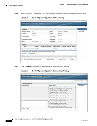 Chapter 6   Deploying Catalogs, Portals, and Agents
  Configure Agent Properties




            Step 6     In the Requisition Details pane, click the requisition number to open the requisition summary page.

                       Figure 6-26           Set REX Agent Configuration—Order Summary




            Step 7     Click Comments & History in the menu on the right side of the window.

                       Figure 6-27           Set REX Agent Configuration—Comments and History




            Cisco Intelligent Automation for Cloud Starter Edition Configuration Guide
6-26                                                                                                                            OL-26427-01
 