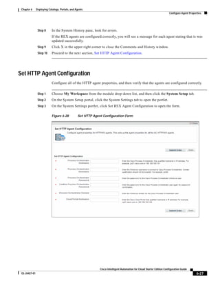 Chapter 6     Deploying Catalogs, Portals, and Agents
                                                                                                                        Configure Agent Properties




                Step 8      In the System History pane, look for errors.
                            If the REX agents are configured correctly, you will see a message for each agent stating that is was
                            updated successfully.
                Step 9      Click X in the upper right corner to close the Comments and History window.
                Step 10     Proceed to the next section, Set HTTP Agent Configuration.




Set HTTP Agent Configuration
                            Configure all of the HTTP agent properties, and then verify that the agents are configured correctly.


                Step 1      Choose My Workspace from the module drop-down list, and then click the System Setup tab.
                Step 2      On the System Setup portal, click the System Settings tab to open the portlet.
                Step 3      On the System Settings portlet, click Set REX Agent Configuration to open the form.

                            Figure 6-28          Set HTTP Agent Configuration Form




                                                              Cisco Intelligent Automation for Cloud Starter Edition Configuration Guide
 OL-26427-01                                                                                                                                  6-27
 