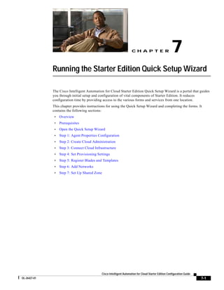 CH A P T E R                     7
              Running the Starter Edition Quick Setup Wizard

              The Cisco Intelligent Automation for Cloud Starter Edition Quick Setup Wizard is a portal that guides
              you through initial setup and configuration of vital components of Starter Edition. It reduces
              configuration time by providing access to the various forms and services from one location.
              This chapter provides instructions for using the Quick Setup Wizard and completing the forms. It
              contains the following sections:
               •   Overview
               •   Prerequisites
               •   Open the Quick Setup Wizard
               •   Step 1: Agent Properties Configuration
               •   Step 2: Create Cloud Administration
               •   Step 3: Connect Cloud Infrastructure
               •   Step 4: Set Provisioning Settings
               •   Step 5: Register Blades and Templates
               •   Step 6: Add Networks
               •   Step 7: Set Up Shared Zone




                                                Cisco Intelligent Automation for Cloud Starter Edition Configuration Guide
OL-26427-01                                                                                                                  7-1
 