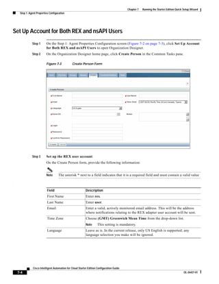 Chapter 7   Running the Starter Edition Quick Setup Wizard
     Step 1: Agent Properties Configuration




Set Up Account for Both REX and nsAPI Users
               Step 1      On the Step 1: Agent Properties Configuration screen (Figure 7-2 on page 7-3), click Set Up Account
                           for Both REX and nsAPI Users to open Organization Designer.
               Step 2      On the Organization Designer home page, click Create Person in the Common Tasks pane.

                           Figure 7-3            Create Person Form




               Step 3      Set up the REX user account:
                           On the Create Person form, provide the following information:


                           Note      The asterisk * next to a field indicates that it is a required field and must contain a valid value

.

                            Field                            Description
                            First Name                       Enter rex.
                            Last Name                        Enter user.
                            Email                            Enter a valid, actively monitored email address. This will be the address
                                                             where notifications relating to the REX adapter user account will be sent.
                            Time Zone                        Choose (GMT) Greenwich Mean Time from the drop-down list.
                                                             Note      This setting is mandatory.
                            Language                         Leave as is. In the current release, only US English is supported; any
                                                             language selection you make will be ignored.




                Cisco Intelligent Automation for Cloud Starter Edition Configuration Guide
    7-4                                                                                                                                    OL-26427-01
 