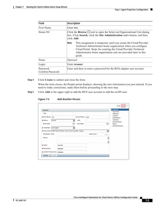 Chapter 7     Running the Starter Edition Quick Setup Wizard
                                                                                                                     Step 1: Agent Properties Configuration




                           Field                               Description
                           First Name                          Enter rex.
                           Home OU                             Click the Browse     tool to open the Select an Organizational Unit dialog
                                                               box. Click Search, click the Site Administration radio button, and then
                                                               click Add.
                                                               Note     This assignment is temporary until you create the Cloud Provider
                                                                        Technical Administrator home organization when you configure
                                                                        Cloud Portal. Steps for creating the Cloud Provider Technical
                                                                        Administrator home organization unit are provided later in this
                                                                        guide.
                           Notes                               Optional.
                           Login                               Enter rexuser.
                           Password                            Enter and then re-enter a password for the REX adapter user account.
                           Confirm Password


               Step 4      Click Create to submit and close the form.
                           When the form closes, the People portal displays, showing the user information you just entered. If you
                           need to make corrections, make them before proceeding to the next step.
               Step 5      Click Add in the upper right to add the REX user account to add the nsAPI user.

                           Figure 7-4           Add Another Person




                                                                      Cisco Intelligent Automation for Cloud Starter Edition Configuration Guide
OL-26427-01                                                                                                                                            7-5
 