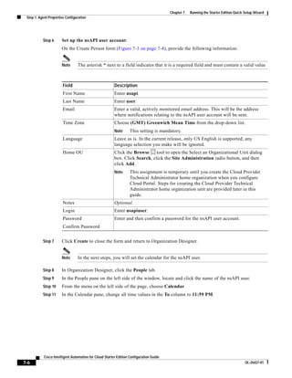 Chapter 7   Running the Starter Edition Quick Setup Wizard
 Step 1: Agent Properties Configuration




           Step 6      Set up the nsAPI user account:
                       On the Create Person form (Figure 7-3 on page 7-4), provide the following information:


                       Note      The asterisk * next to a field indicates that it is a required field and must contain a valid value



                        Field                            Description
                        First Name                       Enter nsapi.
                        Last Name                        Enter user.
                        Email                            Enter a valid, actively monitored email address. This will be the address
                                                         where notifications relating to the nsAPI user account will be sent.
                        Time Zone                        Choose (GMT) Greenwich Mean Time from the drop-down list.
                                                         Note      This setting is mandatory.
                        Language                         Leave as is. In the current release, only US English is supported; any
                                                         language selection you make will be ignored.
                        Home OU                          Click the Browse     tool to open the Select an Organizational Unit dialog
                                                         box. Click Search, click the Site Administration radio button, and then
                                                         click Add.
                                                         Note      This assignment is temporary until you create the Cloud Provider
                                                                   Technical Administrator home organization when you configure
                                                                   Cloud Portal. Steps for creating the Cloud Provider Technical
                                                                   Administrator home organization unit are provided later in this
                                                                   guide.
                        Notes                            Optional.
                        Login                            Enter nsapiuser.
                        Password                         Enter and then confirm a password for the nsAPI user account.
                        Confirm Password


           Step 7      Click Create to close the form and return to Organization Designer.


                       Note      In the next steps, you will set the calendar for the nsAPI user.

           Step 8      In Organization Designer, click the People tab.
           Step 9      In the People pane on the left side of the window, locate and click the name of the nsAPI user.
           Step 10     From the menu on the left side of the page, choose Calendar.
           Step 11     In the Calendar pane, change all time values in the To column to 11:59 PM.




            Cisco Intelligent Automation for Cloud Starter Edition Configuration Guide
7-6                                                                                                                                    OL-26427-01
 