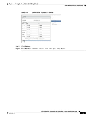 Chapter 7     Running the Starter Edition Quick Setup Wizard
                                                                                                              Step 1: Agent Properties Configuration




                           Figure 7-5           Organization Designer—Calendar




               Step 12     Click Update.
               Step 13     Click Create to submit the form and return to the Quick Setup Wizard.




                                                               Cisco Intelligent Automation for Cloud Starter Edition Configuration Guide
OL-26427-01                                                                                                                                     7-7
 