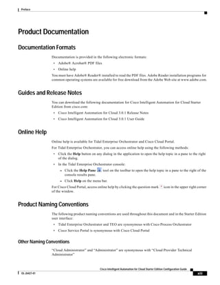 Preface




Product Documentation

Documentation Formats
               Documentation is provided in the following electronic formats:
                •   Adobe® Acrobat® PDF files
                •   Online help
               You must have Adobe® Reader® installed to read the PDF files. Adobe Reader installation programs for
               common operating systems are available for free download from the Adobe Web site at www.adobe.com.


Guides and Release Notes
               You can download the following documentation for Cisco Intelligent Automation for Cloud Starter
               Edition from cisco.com:
                •   Cisco Intelligent Automation for Cloud 3.0.1 Release Notes
                •   Cisco Intelligent Automation for Cloud 3.0.1 User Guide


Online Help
               Online help is available for Tidal Enterprise Orchestrator and Cisco Cloud Portal.
               For Tidal Enterprise Orchestrator, you can access online help using the following methods:
                •   Click the Help button on any dialog in the application to open the help topic in a pane to the right
                    of the dialog.
                •   In the Tidal Enterprise Orchestrator console:
                     – Click the Help Pane        tool on the toolbar to open the help topic in a pane to the right of the
                        console results pane.
                     – Click Help on the menu bar.
               For Cisco Cloud Portal, access online help by clicking the question mark               icon in the upper right corner
               of the window.


Product Naming Conventions
               The following product naming conventions are used throughout this document and in the Starter Edition
               user interface:
                •   Tidal Enterprise Orchestrator and TEO are synonymous with Cisco Process Orchestrator
                •   Cisco Service Portal is synonymous with Cisco Cloud Portal


Other Naming Conventions
               “Cloud Administrator” and “Administrator” are synonymous with “Cloud Provider Technical
               Administrator”



                                                Cisco Intelligent Automation for Cloud Starter Edition Configuration Guide
 OL-26427-01                                                                                                                 xiii
 