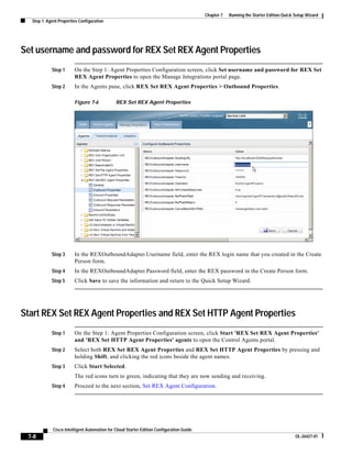 Chapter 7   Running the Starter Edition Quick Setup Wizard
  Step 1: Agent Properties Configuration




Set username and password for REX Set REX Agent Properties
            Step 1      On the Step 1: Agent Properties Configuration screen, click Set username and password for REX Set
                        REX Agent Properties to open the Manage Integrations portal page.
            Step 2      In the Agents pane, click REX Set REX Agent Properties > Outbound Properties.

                        Figure 7-6            REX Set REX Agent Properties




            Step 3      In the REXOutboundAdapter.Username field, enter the REX login name that you created in the Create
                        Person form.
            Step 4      In the REXOutboundAdapter.Password field, enter the REX password in the Create Person form.
            Step 5      Click Save to save the information and return to the Quick Setup Wizard.




Start REX Set REX Agent Properties and REX Set HTTP Agent Properties
            Step 1      On the Step 1: Agent Properties Configuration screen, click Start 'REX Set REX Agent Properties'
                        and 'REX Set HTTP Agent Properties' agents to open the Control Agents portal.
            Step 2      Select both REX Set REX Agent Properties and REX Set HTTP Agent Properties by pressing and
                        holding Shift, and clicking the red icons beside the agent names.
            Step 3      Click Start Selected.
                        The red icons turn to green, indicating that they are now sending and receiving.
            Step 4      Proceed to the next section, Set REX Agent Configuration.




             Cisco Intelligent Automation for Cloud Starter Edition Configuration Guide
 7-8                                                                                                                                    OL-26427-01
 