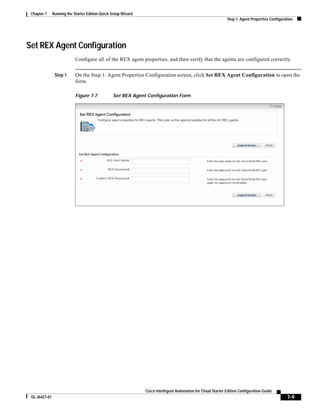 Chapter 7     Running the Starter Edition Quick Setup Wizard
                                                                                                               Step 1: Agent Properties Configuration




Set REX Agent Configuration
                            Configure all of the REX agent properties, and then verify that the agents are configured correctly.


                Step 1      On the Step 1: Agent Properties Configuration screen, click Set REX Agent Configuration to open the
                            form.

                            Figure 7-7           Set REX Agent Configuration Form




                                                                Cisco Intelligent Automation for Cloud Starter Edition Configuration Guide
 OL-26427-01                                                                                                                                     7-9
 