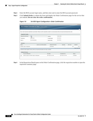 Chapter 7   Running the Starter Edition Quick Setup Wizard
  Step 1: Agent Properties Configuration




            Step 2      Enter the REX account login name, and then enter and re-enter the REX account password.
            Step 3      Click Submit Order to submit the form and display the Order Confirmation page for the service that
                        you ordered. Do not close the order confirmation.

                        Figure 7-8            Set REX Agent Configuration—Order Confirmation




            Step 4      In the Requisition Details pane on the Order Confirmation page, click the requisition number to open the
                        requisition summary page.




             Cisco Intelligent Automation for Cloud Starter Edition Configuration Guide
7-10                                                                                                                                    OL-26427-01
 