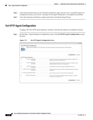 Chapter 7   Running the Starter Edition Quick Setup Wizard
   Step 1: Agent Properties Configuration




             Step 6      In the System History pane on the Comments and History page, look for errors. If the REX agents are
                         configured correctly, you will see a message for each agent stating that is was updated successfully.
             Step 7      Close the Comments and History window and return to the Quick Setup Wizard.




Set HTTP Agent Configuration
                         Configure all of the HTTP agent properties, and then verify that the agents are configured correctly.


             Step 1      On the Step 1: Agent Properties Configuration screen, click Set HTTP Agent Configuration to open
                         the form.

                         Figure 7-11           Set HTTP Agent Configuration Form




              Cisco Intelligent Automation for Cloud Starter Edition Configuration Guide
 7-12                                                                                                                                    OL-26427-01
 