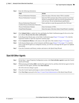 Chapter 7     Running the Starter Edition Quick Setup Wizard
                                                                                                               Step 1: Agent Properties Configuration




                Step 2      Enter the following information:

                            Field                                             Action
                            Process Orchestrator Hostname                     Enter the name of the host where TEO is installed.
                            Process Orchestrator Username                     Enter the TEO username that will be used for Cisco Cloud
                                                                              Portal to communicate with Cisco Process Orchestrator via
                                                                              web services. Do not include domain qualification.
                            Process Orchestrator Password                     Enter and then re-enter the password for the TEO user.
                            Confirm Process Orchestrator Password
                            Process Orchestrator Domain                       Enter the domain of TEO.
                            Cloud Portal Hostname                             Enter the name of the host where Cloud Portal is installed.


                Step 3      Click Submit Order to submit the form and display the Order Confirmation page for the service that
                            you ordered. Do not close the order confirmation.
                Step 4      In the Requisition Details pane on the Order Confirmation page (Figure 7-8 on page 7-10), click the
                            requisition number to open the requisition summary page.
                Step 5      Click Comments & History in the menu on the right side of the window (Figure 7-9 on page 7-11).
                Step 6      In the System History pane on the Comments and History page (Figure 7-10 on page 7-11), look for
                            errors. If the HTTP agents are configured correctly, you will see a message that the agent was updated
                            successfully.
                Step 7      Close the Comments and History window and return to the Quick Setup Wizard.




Start All Other Agents
                Step 1      On the Step 1: Agent Properties Configuration screen, click Start all other agents to open the Control
                            Agents portal page.
                Step 2      While pressing and holding Shift, click the first agent in the list, and then click the last agent in the list
                            to select all of the agents, and then click Start Selected.
                            All of the red icons change to green.
                Step 3      Close the Control Agents portal page to return to the Quick Setup Wizard.
                Step 4      Click Next Step to proceed to the Step 2: Create Cloud Administration of the Quick Setup Wizard.




                                                                Cisco Intelligent Automation for Cloud Starter Edition Configuration Guide
 OL-26427-01                                                                                                                                     7-13
 
