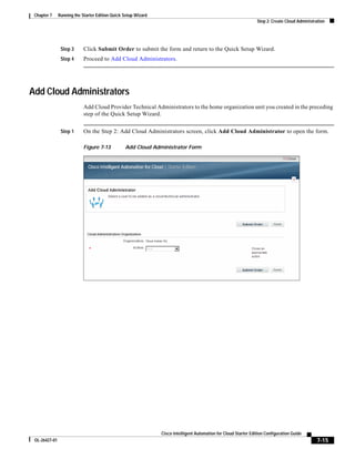 Chapter 7     Running the Starter Edition Quick Setup Wizard
                                                                                                                  Step 2: Create Cloud Administration




                Step 3      Click Submit Order to submit the form and return to the Quick Setup Wizard.
                Step 4      Proceed to Add Cloud Administrators.




Add Cloud Administrators
                            Add Cloud Provider Technical Administrators to the home organization unit you created in the preceding
                            step of the Quick Setup Wizard.


                Step 1      On the Step 2: Add Cloud Administrators screen, click Add Cloud Administrator to open the form.

                            Figure 7-13          Add Cloud Administrator Form




                                                                Cisco Intelligent Automation for Cloud Starter Edition Configuration Guide
 OL-26427-01                                                                                                                                     7-15
 