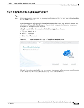 Chapter 7     Running the Starter Edition Quick Setup Wizard
                                                                                                                 Step 3: Connect Cloud Infrastructure




Step 3: Connect Cloud Infrastructure
                 Note       Before beginning Step 3, you must log out, close your browser, and then log back in as a Cloud Provider
                            Technical Administrator.

                            Define the connection information for the platform elements that will be used in Starter Edition. This
                            information will be used by Tidal Enterprise Orchestrator to integrate with the various components
                            involved in the cloud provisioning processes.
                            In Step 3, you will define the connections for the following platform elements:
                             •   VMware vCenter Server
                             •   Cisco UCS Manager
                             •   Cisco Server Provisioner

                            Figure 7-15          Quick Setup Wizard—Step 3: Connect Cloud Infrastructure




                            If directory integration is enabled for your environment, you must also define the connection information
                            for the LDAP server that will used for the directory server in Starter Edition.




                                                                Cisco Intelligent Automation for Cloud Starter Edition Configuration Guide
 OL-26427-01                                                                                                                                     7-17
 