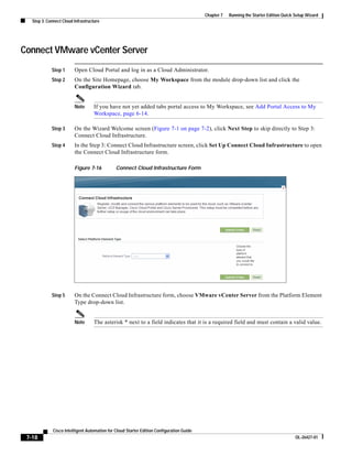 Chapter 7   Running the Starter Edition Quick Setup Wizard
   Step 3: Connect Cloud Infrastructure




Connect VMware vCenter Server
             Step 1      Open Cloud Portal and log in as a Cloud Administrator.
             Step 2      On the Site Homepage, choose My Workspace from the module drop-down list and click the
                         Configuration Wizard tab.


                         Note       If you have not yet added tabs portal access to My Workspace, see Add Portal Access to My
                                    Workspace, page 6-14.

             Step 3      On the Wizard Welcome screen (Figure 7-1 on page 7-2), click Next Step to skip directly to Step 3:
                         Connect Cloud Infrastructure.
             Step 4      In the Step 3: Connect Cloud Infrastructure screen, click Set Up Connect Cloud Infrastructure to open
                         the Connect Cloud Infrastructure form.

                         Figure 7-16           Connect Cloud Infrastructure Form




             Step 5      On the Connect Cloud Infrastructure form, choose VMware vCenter Server from the Platform Element
                         Type drop-down list.


                         Note       The asterisk * next to a field indicates that it is a required field and must contain a valid value.




              Cisco Intelligent Automation for Cloud Starter Edition Configuration Guide
 7-18                                                                                                                                    OL-26427-01
 