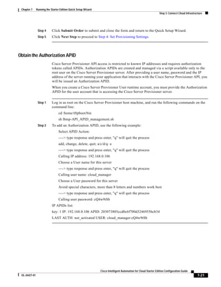 Chapter 7     Running the Starter Edition Quick Setup Wizard
                                                                                                                 Step 3: Connect Cloud Infrastructure




                Step 4      Click Submit Order to submit and close the form and return to the Quick Setup Wizard.
                Step 5      Click Next Step to proceed to Step 4: Set Provisioning Settings.




Obtain the Authorization APID
                            Cisco Server Provisioner API access is restricted to known IP addresses and requires authorization
                            tokens called APIDs. Authorization APIDs are created and managed via a script available only to the
                            root user on the Cisco Server Provisioner server. After providing a user name, password and the IP
                            address of the server running your application that interacts with the Cisco Server Provisioner API, you
                            will be issued an Authorization APID.
                            When you create a Cisco Server Provisioner User runtime account, you must provide the Authorization
                            APID for the user account that is accessing the Cisco Server Provisioner server.


                Step 1      Log in as root on the Cisco Server Provisioner host machine, and run the following commands on the
                            command line:
                                 cd /home/tftpboot/bin
                                 sh lbmp-API_APID_management.sh
                Step 2      To add an Authorization APID, use the following example:
                                 Select APID Action:
                                 ----> type response and press enter, "q" will quit the process
                                 add, change, delete, quit; a/c/d/q: a
                                 ----> type response and press enter, "q" will quit the process
                                 Calling IP address: 192.168.0.106
                                 Choose a User name for this server
                                 ----> type response and press enter, "q" will quit the process
                                 Calling user name: cloud_manager
                                 Choose a User password for this server
                                 Avoid special characters, more than 8 letters and numbers work best
                                 ----> type response and press enter, "q" will quit the process
                                 Calling user password: cQ4w9tSb
                            IP APIDs list:
                            key: 1 IP: 192.168.0.106 APID: 203073805ccd0c6f700d3246955bcb34
                            LAST AUTH: not_activated USER: cloud_manager:cQ4w9tSb




                                                                Cisco Intelligent Automation for Cloud Starter Edition Configuration Guide
 OL-26427-01                                                                                                                                     7-21
 