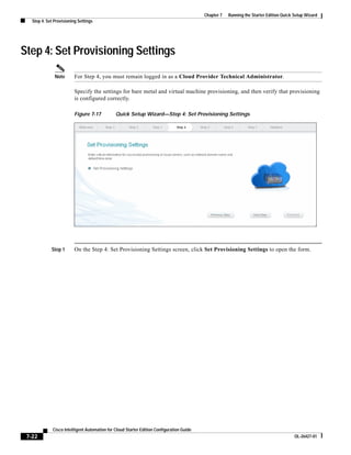 Chapter 7   Running the Starter Edition Quick Setup Wizard
   Step 4: Set Provisioning Settings




Step 4: Set Provisioning Settings
               Note       For Step 4, you must remain logged in as a Cloud Provider Technical Administrator.

                          Specify the settings for bare metal and virtual machine provisioning, and then verify that provisioning
                          is configured correctly.

                          Figure 7-17          Quick Setup Wizard—Step 4: Set Provisioning Settings




             Step 1       On the Step 4: Set Provisioning Settings screen, click Set Provisioning Settings to open the form.




              Cisco Intelligent Automation for Cloud Starter Edition Configuration Guide
 7-22                                                                                                                                    OL-26427-01
 