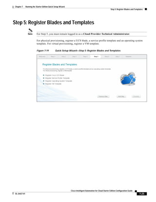 Chapter 7      Running the Starter Edition Quick Setup Wizard
                                                                                                               Step 5: Register Blades and Templates




Step 5: Register Blades and Templates
                 Note       For Step 5, you must remain logged in as a Cloud Provider Technical Administrator.

                            For physical provisioning, register a UCS blade, a service profile template and an operating system
                            template. For virtual provisioning, register a VM template.

                            Figure 7-19          Quick Setup Wizard—Step 5: Register Blades and Templates




                                                                Cisco Intelligent Automation for Cloud Starter Edition Configuration Guide
 OL-26427-01                                                                                                                                    7-25
 