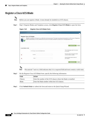 Chapter 7   Running the Starter Edition Quick Setup Wizard
   Step 5: Register Blades and Templates




Register a Cisco UCS Blade

              Note      Before you can register a blade, it must already be installed in a UCS chassis.


             Step 1     Step 5: Register Blades and Templates screen, click Register Cisco UCS Blade to open the form.

                        Figure 7-20           Register Cisco UCS Blade Form




                        Note      The asterisk * next to a field indicates that it is a required field and must contain a valid value.

             Step 2     On the Register Cisco UCS Blade form, specify the following information:

                         Field                       Action
                         Chassis                     Enter the number of the UCS chassis where the blade is installed.
                         Blade                       Enter the blade number within the UCS chassis.


             Step 3     Click Submit Order to submit the form and return to the Quick Setup Wizard.




             Cisco Intelligent Automation for Cloud Starter Edition Configuration Guide
 7-26                                                                                                                                   OL-26427-01
 