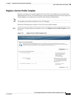 Chapter 7     Running the Starter Edition Quick Setup Wizard
                                                                                                               Step 5: Register Blades and Templates




Register a Service Profile Template
                            Register an existing service profile template from Cisco UCS to be available for user selection when
                            deploying physical servers, or for administrators to select when deploying hypervisor hosts. Hypervisor
                            related templates are available only to Cloud Provider Technical Administrators.


                 Note       The template must already be defined in Cisco UCS Manager.

                            Perform the following steps to register a Cisco UCS service profile template.


                Step 1      On the Step 5: Register Blades and Templates screen, click Register Service Profile Template to open
                            the form.

                            Figure 7-21          Register Service Profile Template Form




                                                                Cisco Intelligent Automation for Cloud Starter Edition Configuration Guide
 OL-26427-01                                                                                                                                    7-27
 