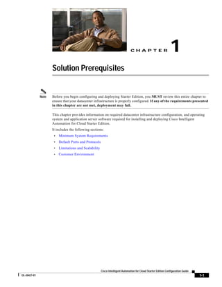 CH A P T E R                     1
                     Solution Prerequisites


              Note   Before you begin configuring and deploying Starter Edition, you MUST review this entire chapter to
                     ensure that your datacenter infrastructure is properly configured. If any of the requirements presented
                     in this chapter are not met, deployment may fail.

                     This chapter provides information on required datacenter infrastructure configuration, and operating
                     system and application server software required for installing and deploying Cisco Intelligent
                     Automation for Cloud Starter Edition.
                     It includes the following sections:
                      •   Minimum System Requirements
                      •   Default Ports and Protocols
                      •   Limitations and Scalability
                      •   Customer Environment




                                                        Cisco Intelligent Automation for Cloud Starter Edition Configuration Guide
OL-26427-01                                                                                                                          1-1
 
