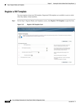 Chapter 7   Running the Starter Edition Quick Setup Wizard
   Step 5: Register Blades and Templates




Register a VM Template
                        You must register at least one VM template. Registered VM templates are available to users to select
                        when they deploy virtual machines.


             Step 1     On the Step 5: Register Blades and Templates screen, click Register VM Template to open the form.

                        Figure 7-23           Register VM Template Form




             Cisco Intelligent Automation for Cloud Starter Edition Configuration Guide
 7-30                                                                                                                                   OL-26427-01
 