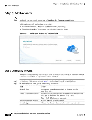 Chapter 7   Running the Starter Edition Quick Setup Wizard
   Step 6: Add Networks




Step 6: Add Networks
              Note        For Step 6, you must remain logged in as a Cloud Provider Technical Administrator.

                          In this section, you will add two types of networks:
                           •   Infrastructure network—A network used for bare metal provisioning
                           •   Community network—The network to which all users can deploy servers

                          Figure 7-24         Quick Setup Wizard—Step 6: Add Network




Add a Community Network
                          Define one default community user network to which all users can deploy servers. A community network
                          is available to users from all organizations without exception.


            Step 1        On the Step 6: Add Network screen (Figure 7-24), click Add Network. to open the form.
            Step 2        On the Add Network form, specify the following information:

                          Field                                      Action
                          Network Name                               Enter a short network name that will be shown to users in
                                                                     drop-down lists.
                          Subnet Address Specification               Enter the network for this subnet in CIDR notation. Enter only an
                                                                     IPv4 type of IP address. For example, 192.0.2.0/24.
                                                                     Note      Only /24 subnets are supported.
                          Is this a Community Network?               Choose Yes from the drop-down list.
                          Network Type                               Choose User from the drop-down list to add a user network.




             Cisco Intelligent Automation for Cloud Starter Edition Configuration Guide
 7-32                                                                                                                                   OL-26427-01
 