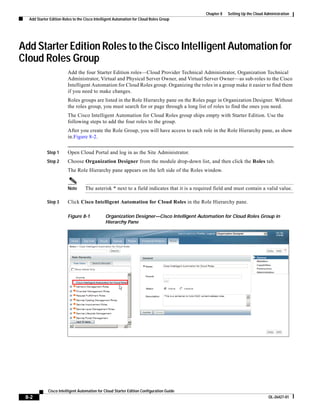 Chapter 8   Setting Up the Cloud Administration
  Add Starter Edition Roles to the Cisco Intelligent Automation for Cloud Roles Group




Add Starter Edition Roles to the Cisco Intelligent Automation for
Cloud Roles Group
                        Add the four Starter Edition roles—Cloud Provider Technical Administrator, Organization Technical
                        Administrator, Virtual and Physical Server Owner, and Virtual Server Owner—as sub-roles to the Cisco
                        Intelligent Automation for Cloud Roles group. Organizing the roles in a group make it easier to find them
                        if you need to make changes.
                        Roles groups are listed in the Role Hierarchy pane on the Roles page in Organization Designer. Without
                        the roles group, you must search for or page through a long list of roles to find the ones you need.
                        The Cisco Intelligent Automation for Cloud Roles group ships empty with Starter Edition. Use the
                        following steps to add the four roles to the group.
                        After you create the Role Group, you will have access to each role in the Role Hierarchy pane, as show
                        in.Figure 8-2.


            Step 1      Open Cloud Portal and log in as the Site Administrator.
            Step 2      Choose Organization Designer from the module drop-down list, and then click the Roles tab.
                        The Role Hierarchy pane appears on the left side of the Roles window.


                        Note       The asterisk * next to a field indicates that it is a required field and must contain a valid value.

            Step 3      Click Cisco Intelligent Automation for Cloud Roles in the Role Hierarchy pane.

                        Figure 8-1             Organization Designer—Cisco Intelligent Automation for Cloud Roles Group in
                                               Hierarchy Pane




             Cisco Intelligent Automation for Cloud Starter Edition Configuration Guide
 8-2                                                                                                                            OL-26427-01
 