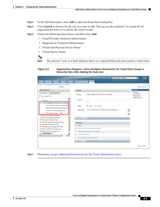 Chapter 8     Setting Up the Cloud Administration
                                                                 Add Starter Edition Roles to the Cisco Intelligent Automation for Cloud Roles Group




               Step 4      In the Sub Roles pane, click Add to open the Select Role dialog box.
               Step 5      Click Search to browse for the role you want to add. You can use the wildcard * to search for all
                           organizational units or to narrow the search results.
               Step 6      Check the following check boxes, and then click Add
                            •     Cloud Provider Technical Administrator
                            •     Organization Technical Administrator
                            •     Virtual and Physical Server Owner
                            •     Virtual Server Owner


                           Note      The asterisk * next to a field indicates that it is a required field and must contain a valid value.


                           Figure 8-2           Organization Designer—Cisco Intelligent Automation for Cloud Roles Group in
                                                Hierarchy Pane After Adding the Sub-roles




               Step 7      Proceed to Assign Additional Permissions for the Cloud Administrator Role.




                                                              Cisco Intelligent Automation for Cloud Starter Edition Configuration Guide
OL-26427-01                                                                                                                                     8-3
 