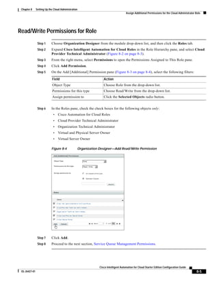 Chapter 8     Setting Up the Cloud Administration
                                                                                    Assign Additional Permissions for the Cloud Administrator Role




Read/Write Permissions for Role
                Step 1      Choose Organization Designer from the module drop-down list, and then click the Roles tab.
                Step 2      Expand Cisco Intelligent Automation for Cloud Roles in the Role Hierarchy pane, and select Cloud
                            Provider Technical Administrator (Figure 8-2 on page 8-3).
                Step 3      From the right menu, select Permissions to open the Permissions Assigned to This Role pane.
                Step 4      Click Add Permission.
                Step 5      On the Add [Additional] Permission pane (Figure 8-3 on page 8-4), select the following filters:

                            Field                                Action
                            Object Type                          Choose Role from the drop-down list.
                            Permissions for this type            Choose Read/Write from the drop-down list.
                            Assign permission to                 Click the Selected Objects radio button.


                Step 6      In the Roles pane, check the check boxes for the following objects only:
                             •   Cisco Automation for Cloud Roles
                             •   Cloud Provider Technical Administrator
                             •   Organization Technical Administrator
                             •   Virtual and Physical Server Owner
                             •   Virtual Server Owner

                            Figure 8-4           Organization Designer—Add Read/Write Permission




                Step 7      Click Add.
                Step 8      Proceed to the next section, Service Queue Management Permissions.




                                                              Cisco Intelligent Automation for Cloud Starter Edition Configuration Guide
 OL-26427-01                                                                                                                                  8-5
 