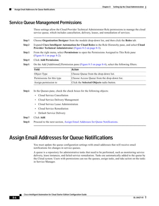 Chapter 8   Setting Up the Cloud Administration
  Assign Email Addresses for Queue Notifications




Service Queue Management Permissions
                       These settings allow the Cloud Provider Technical Administrator Role permissions to manage the cloud
                       service queue, which includes cancellation, delivery, leases, and remediation of services.


            Step 1     Choose Organization Designer from the module drop-down list, and then click the Roles tab.
            Step 2     Expand Cisco Intelligent Automation for Cloud Roles in the Role Hierarchy pane, and select Cloud
                       Provider Technical Administrator (Figure 8-2 on page 8-3).
            Step 3     From the right menu, select Permissions to open the Permissions Assigned to This Role pane
                       (Figure 8-1 on page 8-2).
            Step 4     Click Add Permission.
            Step 5     On the Add [Additional] Permission pane (Figure 8-3 on page 8-4), select the following filters:

                        Field                                       Action
                        Object Type                                 Choose Queue from the drop-down list.
                        Permissions for this type                   Choose Access Queue from the drop-down list.
                        Assign permission to                        Click the Selected Objects radio button.


            Step 6     In the Queues pane, check the check boxes for the following objects:
                         •   Cloud Service Cancellation
                         •   Cloud Service Delivery Management
                         •   Cloud Service Lease Administration
                         •   Cloud Service Remediation
                         •   Default Service Delivery
            Step 7     Click Add.
            Step 8     Proceed to the next section, Assign Email Addresses for Queue Notifications.




Assign Email Addresses for Queue Notifications
                       You must update the queue configuration settings with email addresses that will receive email
                       notifications for changes in service queues.
                       A queue is a repository for administrative tasks that need to be performed, such as monitoring service
                       delivery, lease instances, and failed service remediation. Tasks are automatically added to the queue by
                       the Cloud system. Users with permissions can see the queues, assign tasks, and take action on the tasks
                       in Service Manager.




            Cisco Intelligent Automation for Cloud Starter Edition Configuration Guide
 8-6                                                                                                                              OL-26427-01
 