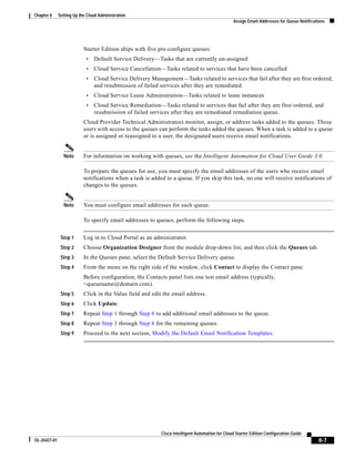 Chapter 8     Setting Up the Cloud Administration
                                                                                                  Assign Email Addresses for Queue Notifications




                           Starter Edition ships with five pre-configure queues:
                            •   Default Service Delivery—Tasks that are currently un-assigned
                            •   Cloud Service Cancellation—Tasks related to services that have been cancelled
                            •   Cloud Service Delivery Management—Tasks related to services that fail after they are first ordered,
                                and resubmission of failed services after they are remediated
                            •   Cloud Service Lease Administration—Tasks related to lease instances
                            •   Cloud Service Remediation—Tasks related to services that fail after they are first ordered, and
                                resubmission of failed services after they are remediated remediation queue.
                           Cloud Provider Technical Administrators monitor, assign, or address tasks added to the queues. Those
                           users with access to the queues can perform the tasks added the queues. When a task is added to a queue
                           or is assigned or reassigned to a user, the designated users receive email notifications.


                Note       For information on working with queues, see the Intelligent Automation for Cloud User Guide 3.0.

                           To prepare the queues for use, you must specify the email addresses of the users who receive email
                           notifications when a task is added to a queue. If you skip this task, no one will receive notifications of
                           changes to the queues.


                Note       You must configure email addresses for each queue.

                           To specify email addresses to queues, perform the following steps.


               Step 1      Log in to Cloud Portal as an administrator.
               Step 2      Choose Organization Designer from the module drop-down list, and then click the Queues tab.
               Step 3      In the Queues pane, select the Default Service Delivery queue.
               Step 4      From the menu on the right side of the window, click Contact to display the Contact pane.
                           Before configuration, the Contacts panel lists one test email address (typically,
                           <queuename@domain.com).
               Step 5      Click in the Value field and edit the email address.
               Step 6      Click Update.
               Step 7      Repeat Step 1 through Step 6 to add additional email addresses to the queue.
               Step 8      Repeat Step 3 through Step 6 for the remaining queues.
               Step 9      Proceed to the next section, Modify the Default Email Notification Templates.




                                                            Cisco Intelligent Automation for Cloud Starter Edition Configuration Guide
OL-26427-01                                                                                                                                 8-7
 