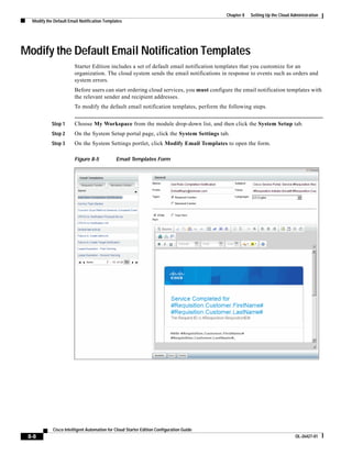 Chapter 8   Setting Up the Cloud Administration
  Modify the Default Email Notification Templates




Modify the Default Email Notification Templates
                        Starter Edition includes a set of default email notification templates that you customize for an
                        organization. The cloud system sends the email notifications in response to events such as orders and
                        system errors.
                        Before users can start ordering cloud services, you must configure the email notification templates with
                        the relevant sender and recipient addresses.
                        To modify the default email notification templates, perform the following steps.


            Step 1      Choose My Workspace from the module drop-down list, and then click the System Setup tab.
            Step 2      On the System Setup portal page, click the System Settings tab.
            Step 3      On the System Settings portlet, click Modify Email Templates to open the form.

                        Figure 8-5           Email Templates Form




            Cisco Intelligent Automation for Cloud Starter Edition Configuration Guide
 8-8                                                                                                                        OL-26427-01
 